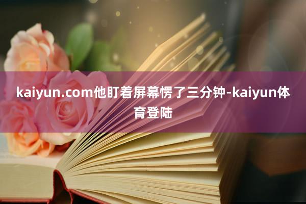 kaiyun.com他盯着屏幕愣了三分钟-kaiyun体育登 kaiyun.com他盯着屏幕愣了三分钟-kaiyun体育登
