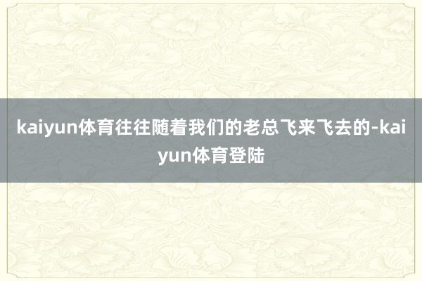 kaiyun体育往往随着我们的老总飞来飞去的-kaiyun体 kaiyun体育往往随着我们的老总飞来飞去的-kaiyun体