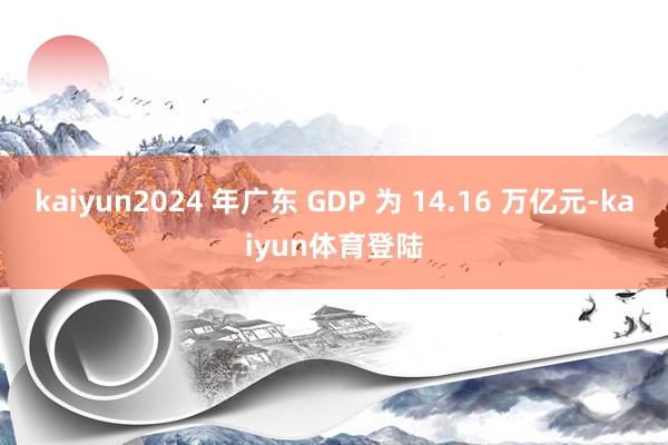 kaiyun2024 年广东 GDP 为 14.16 万亿元 kaiyun2024 年广东 GDP 为 14.16 万亿元