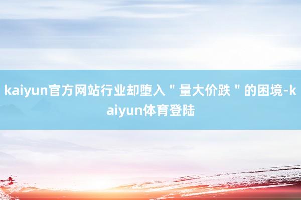 kaiyun官方网站行业却堕入"量大价跌"的困境-kaiyu kaiyun官方网站行业却堕入"量大价跌"的困境-kaiyu
