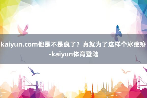 kaiyun.com他是不是疯了?真就为了这样个冰疙瘩-ka kaiyun.com他是不是疯了?真就为了这样个冰疙瘩-ka