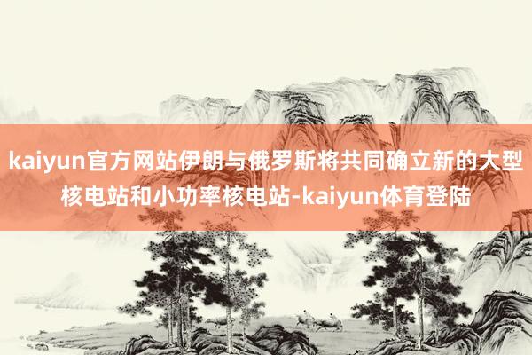 kaiyun官方网站伊朗与俄罗斯将共同确立新的大型核电站和小 kaiyun官方网站伊朗与俄罗斯将共同确立新的大型核电站和小
