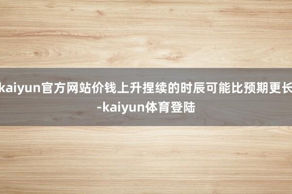kaiyun官方网站价钱上升捏续的时辰可能比预期更长-kai