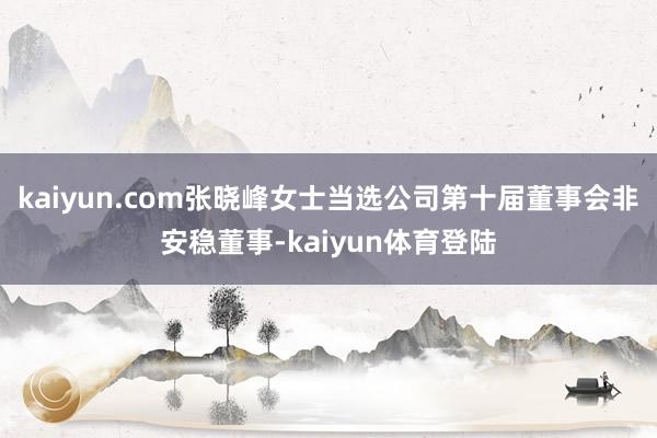 kaiyun.com张晓峰女士当选公司第十届董事会非安稳董事-kaiyun体育登陆