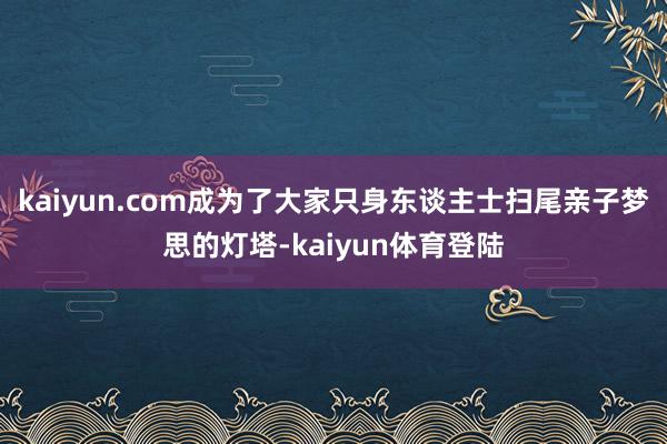 kaiyun.com成为了大家只身东谈主士扫尾亲子梦思的灯塔