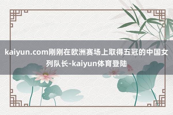 kaiyun.com刚刚在欧洲赛场上取得五冠的中国女列队长-