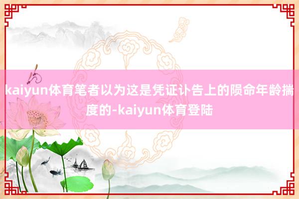 kaiyun体育笔者以为这是凭证讣告上的陨命年龄揣度的-kaiyun体育登陆