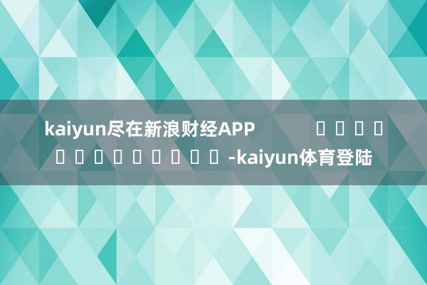 kaiyun尽在新浪财经APP            			