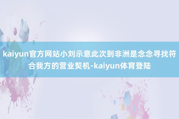 kaiyun官方网站小刘示意此次到非洲是念念寻找符合我方的营