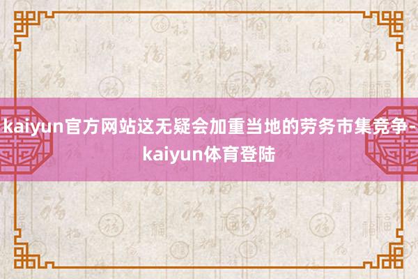 kaiyun官方网站这无疑会加重当地的劳务市集竞争-kaiy
