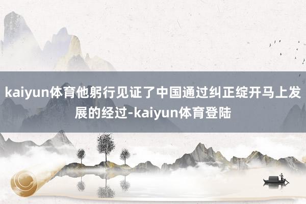 kaiyun体育他躬行见证了中国通过纠正绽开马上发展的经过-
