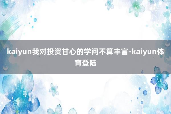 kaiyun我对投资甘心的学问不算丰富-kaiyun体育登陆