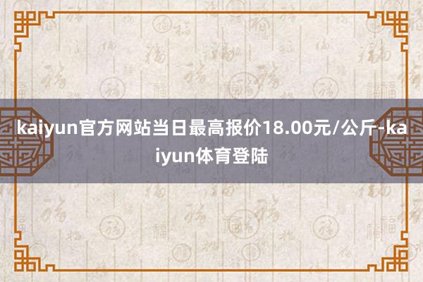 kaiyun官方网站当日最高报价18.00元/公斤-kaiy