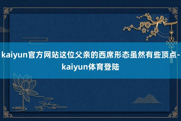 kaiyun官方网站这位父亲的西席形态虽然有些顶点-kaiy