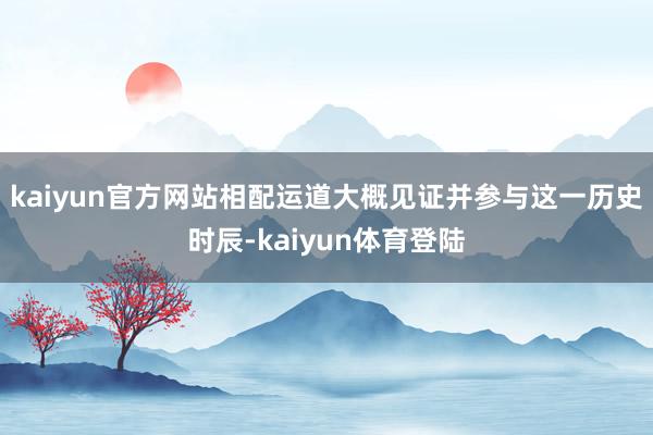 kaiyun官方网站相配运道大概见证并参与这一历史时辰-ka