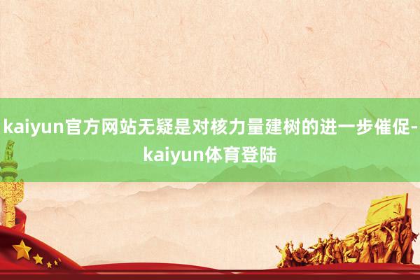 kaiyun官方网站无疑是对核力量建树的进一步催促-kaiy