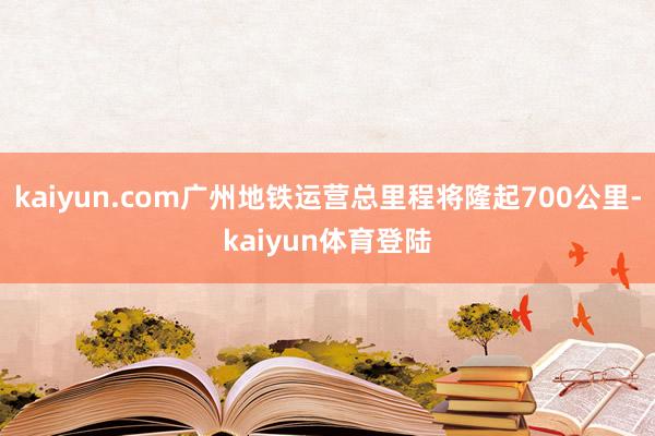 kaiyun.com广州地铁运营总里程将隆起700公里-ka