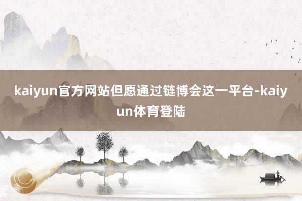 kaiyun官方网站但愿通过链博会这一平台-kaiyun体育
