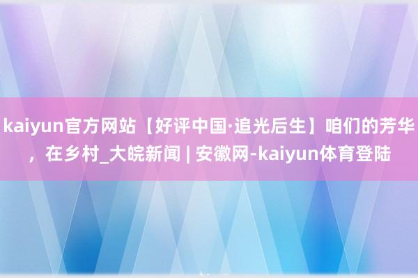 kaiyun官方网站【好评中国·追光后生】咱们的芳华，在乡村