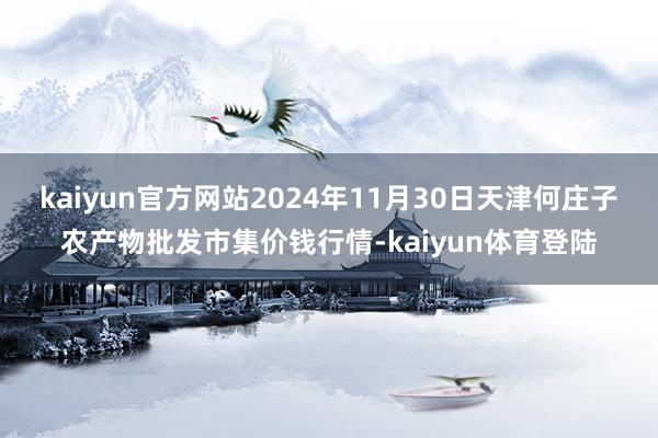 kaiyun官方网站2024年11月30日天津何庄子农产物批发市集价钱行情-kaiyun体育登陆