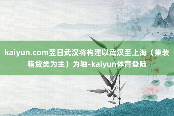 kaiyun.com翌日武汉将构建以武汉至上海（集装箱货类为