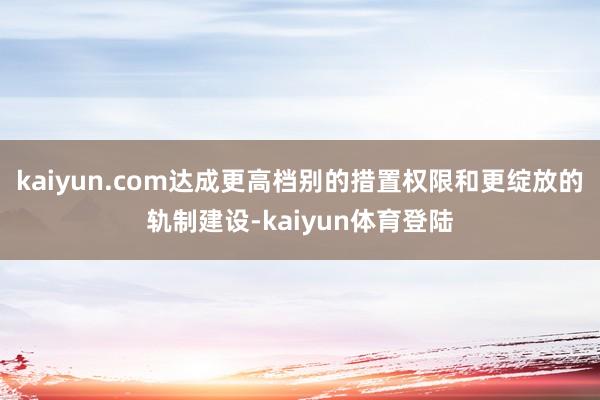 kaiyun.com达成更高档别的措置权限和更绽放的轨制建设