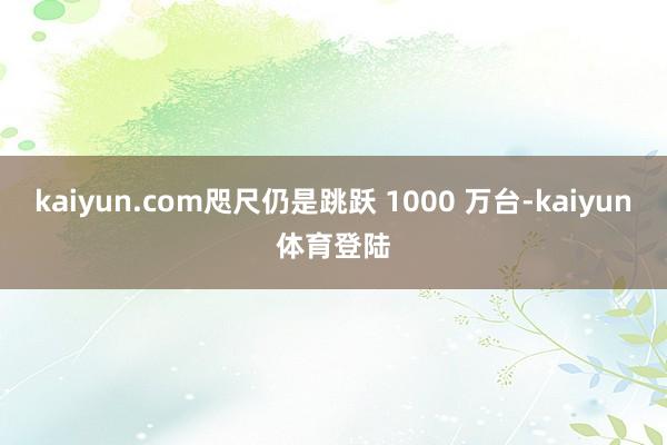 kaiyun.com咫尺仍是跳跃 1000 万台-kaiyu