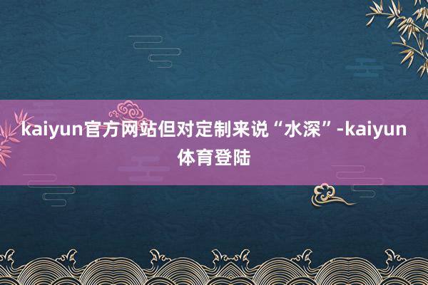 kaiyun官方网站但对定制来说“水深”-kaiyun体育登