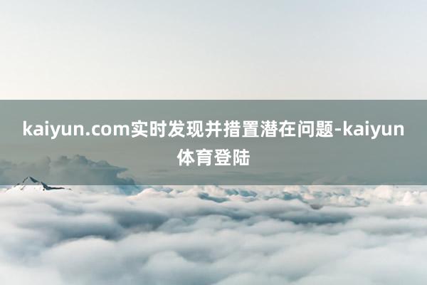kaiyun.com实时发现并措置潜在问题-kaiyun体育