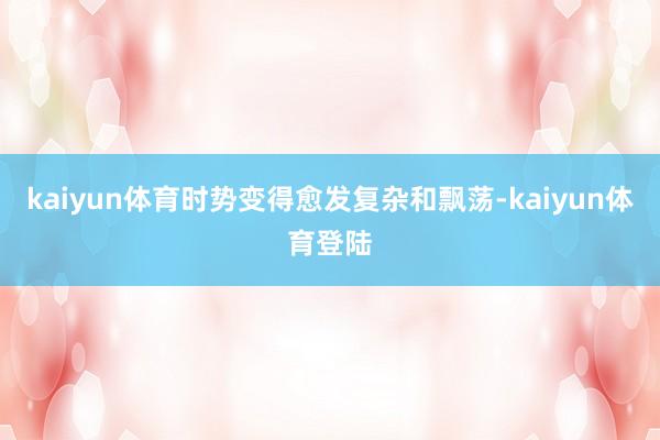 kaiyun体育时势变得愈发复杂和飘荡-kaiyun体育登陆