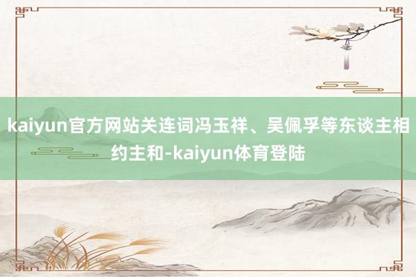 kaiyun官方网站关连词冯玉祥、吴佩孚等东谈主相约主和-k