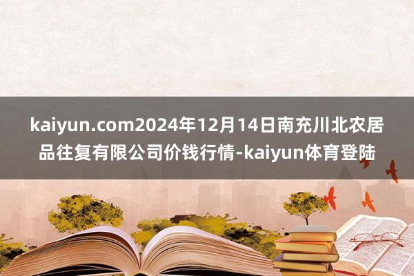 kaiyun.com2024年12月14日南充川北农居品往复