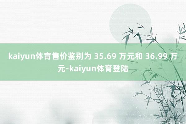 kaiyun体育售价鉴别为 35.69 万元和 36.99 万元-kaiyun体育登陆
