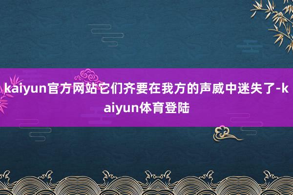 kaiyun官方网站它们齐要在我方的声威中迷失了-kaiyu
