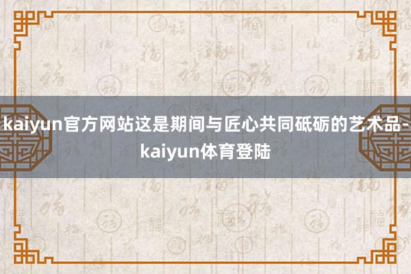kaiyun官方网站这是期间与匠心共同砥砺的艺术品-kaiy
