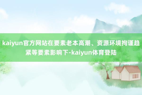 kaiyun官方网站在要素老本高潮、资源环境拘谨趋紧等要素影响下-kaiyun体育登陆