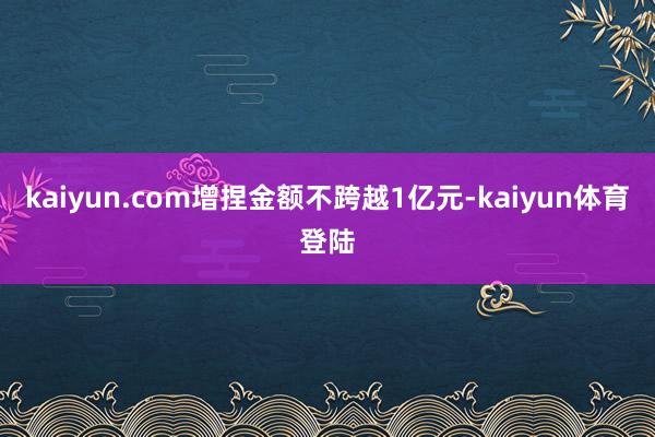 kaiyun.com增捏金额不跨越1亿元-kaiyun体育登