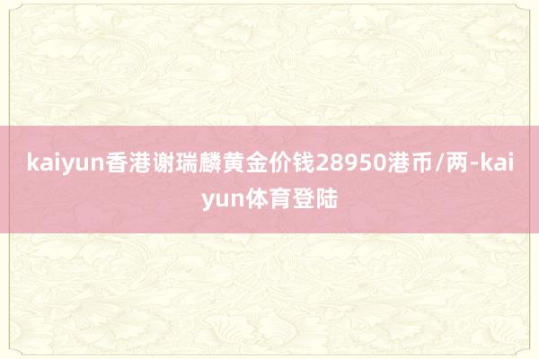 kaiyun香港谢瑞麟黄金价钱28950港币/两-kaiyu