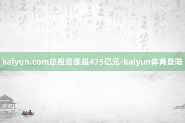 kaiyun.com总投资额超475亿元-kaiyun体育登陆