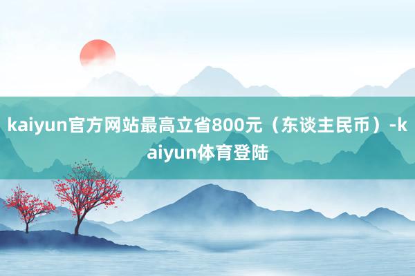 kaiyun官方网站最高立省800元（东谈主民币）-kaiy