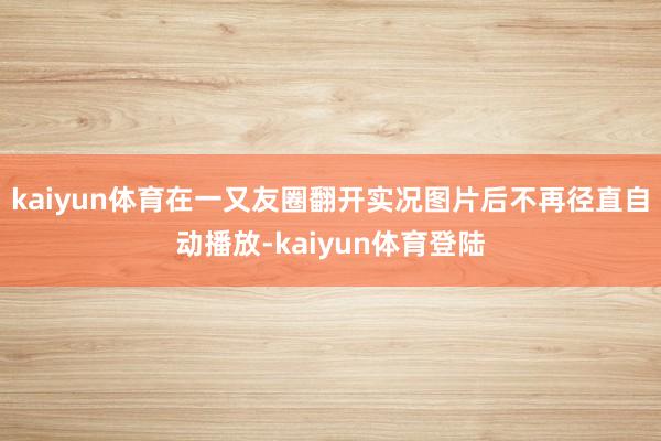kaiyun体育在一又友圈翻开实况图片后不再径直自动播放-k