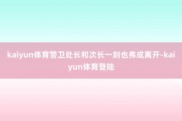 kaiyun体育警卫处长和次长一刻也弗成离开-kaiyun体