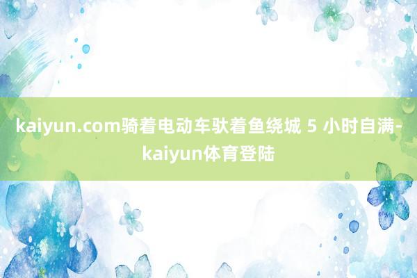 kaiyun.com骑着电动车驮着鱼绕城 5 小时自满-ka