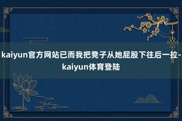 kaiyun官方网站已而我把凳子从她屁股下往后一拉-kaiy