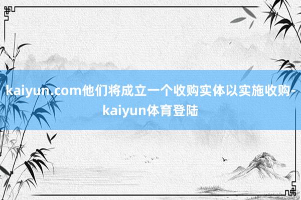 kaiyun.com他们将成立一个收购实体以实施收购-kai