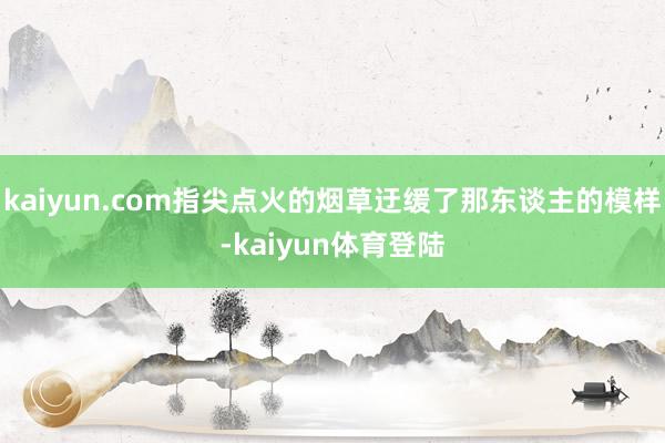 kaiyun.com指尖点火的烟草迂缓了那东谈主的模样-ka