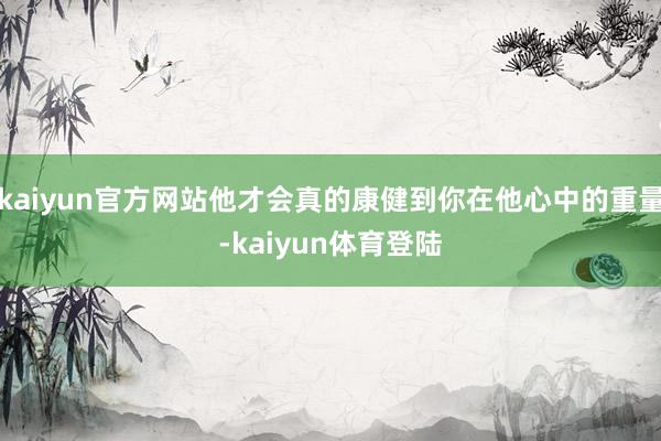 kaiyun官方网站他才会真的康健到你在他心中的重量-kai