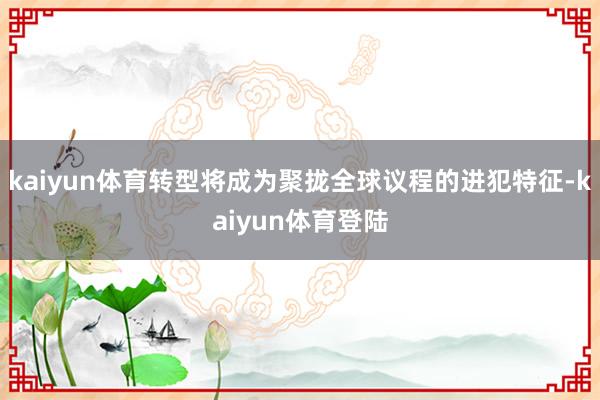 kaiyun体育转型将成为聚拢全球议程的进犯特征-kaiyun体育登陆