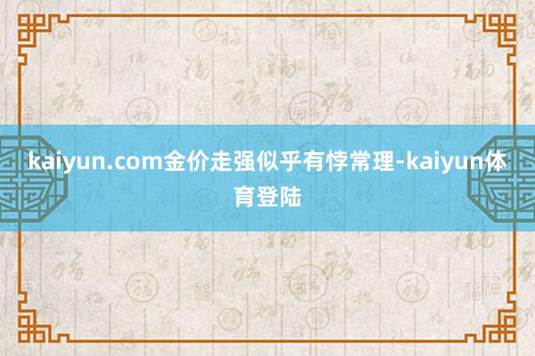 kaiyun.com金价走强似乎有悖常理-kaiyun体育登