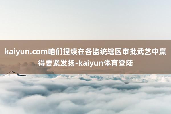kaiyun.com咱们捏续在各监统辖区审批武艺中赢得要紧发